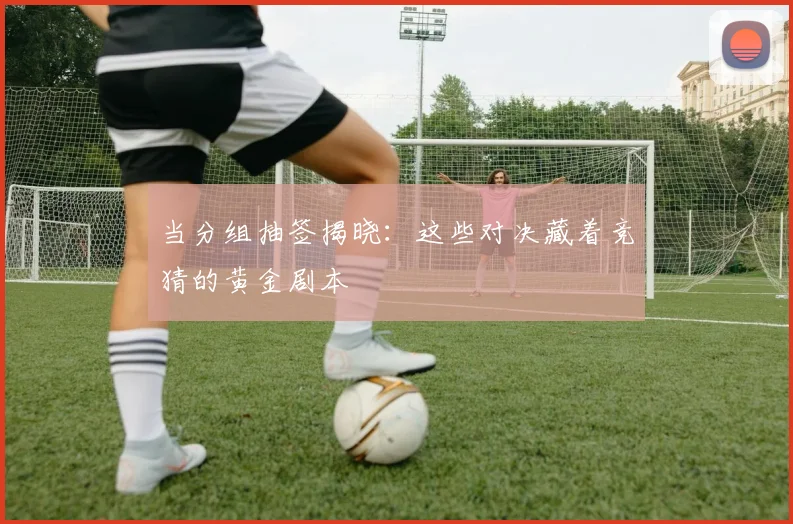 当分组抽签揭晓：这些对决藏着竞猜的黄金剧本